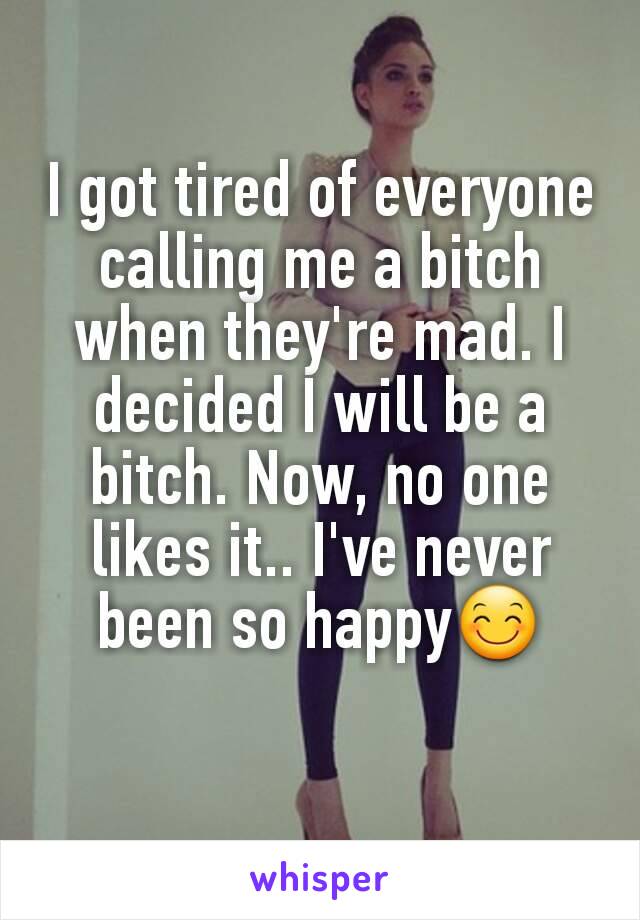 I got tired of everyone calling me a bitch when they're mad. I decided I will be a bitch. Now, no one likes it.. I've never been so happy😊