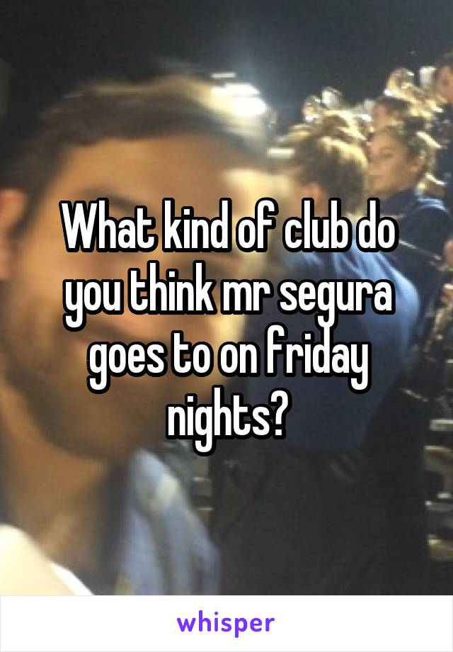 What kind of club do you think mr segura goes to on friday nights?