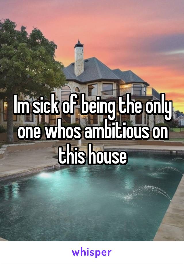 Im sick of being the only one whos ambitious on this house