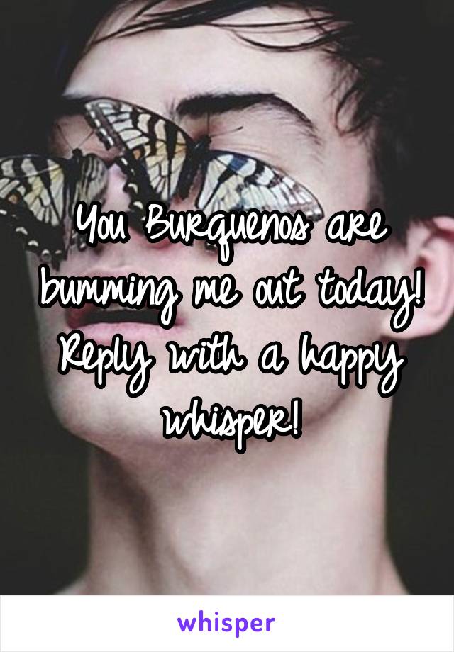 You Burquenos are bumming me out today! Reply with a happy whisper!