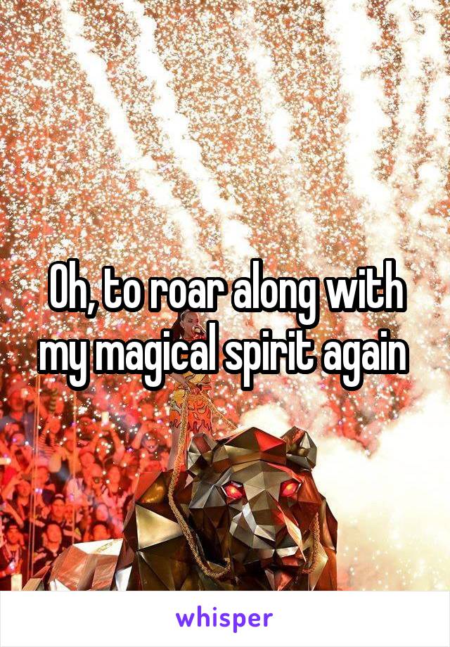 Oh, to roar along with my magical spirit again 