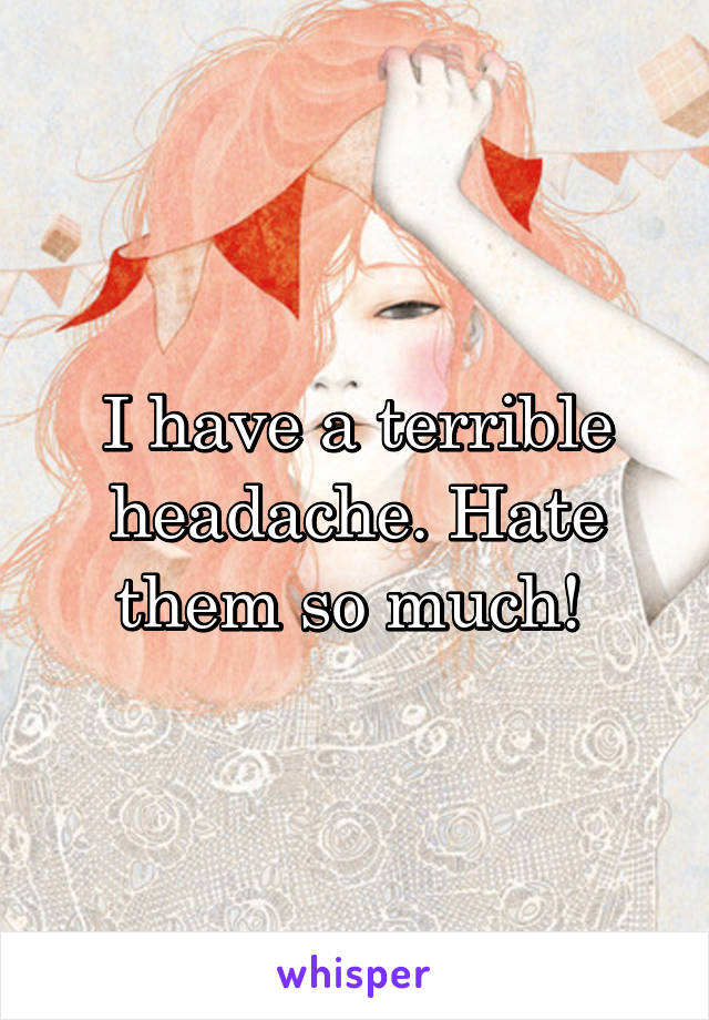 I have a terrible headache. Hate them so much! 