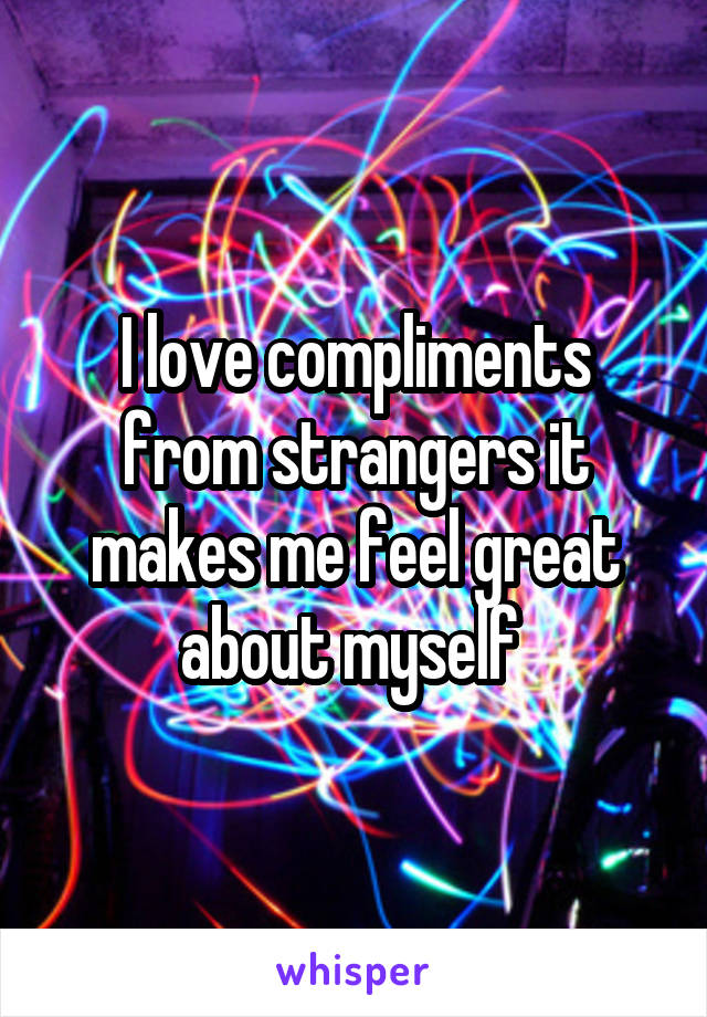 I love compliments from strangers it makes me feel great about myself 