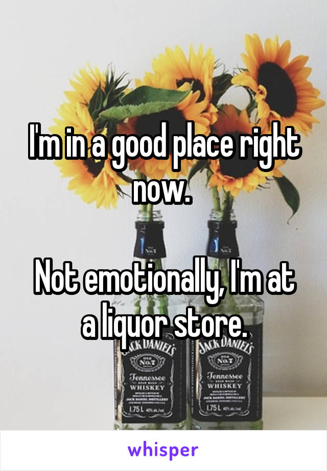 I'm in a good place right now. 

Not emotionally, I'm at a liquor store.