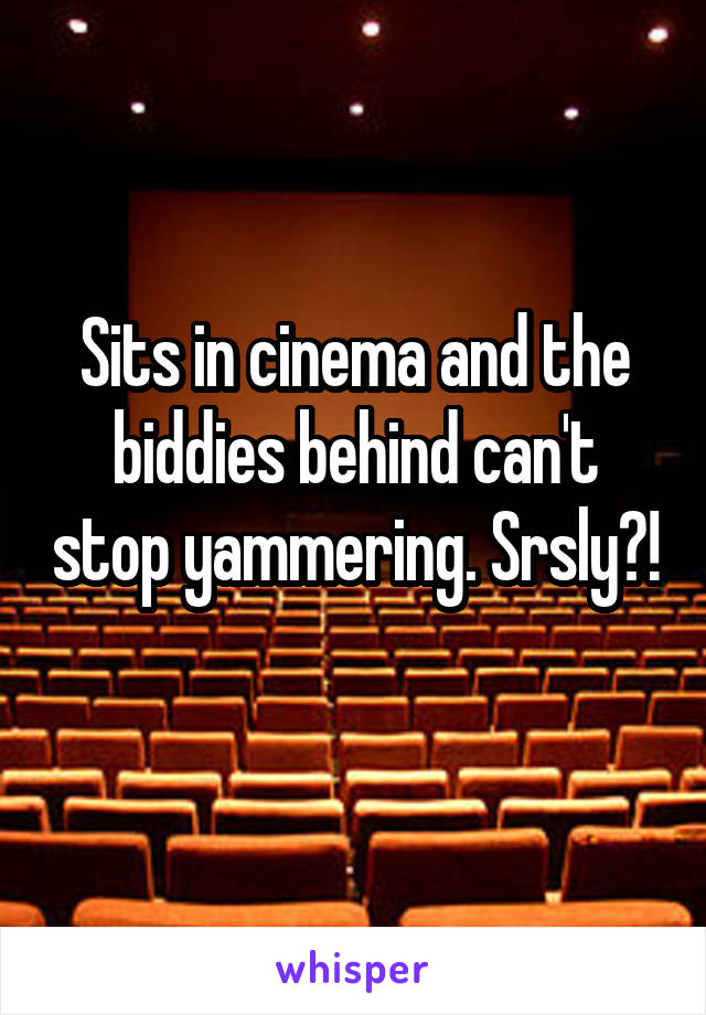 Sits in cinema and the biddies behind can't stop yammering. Srsly?! 