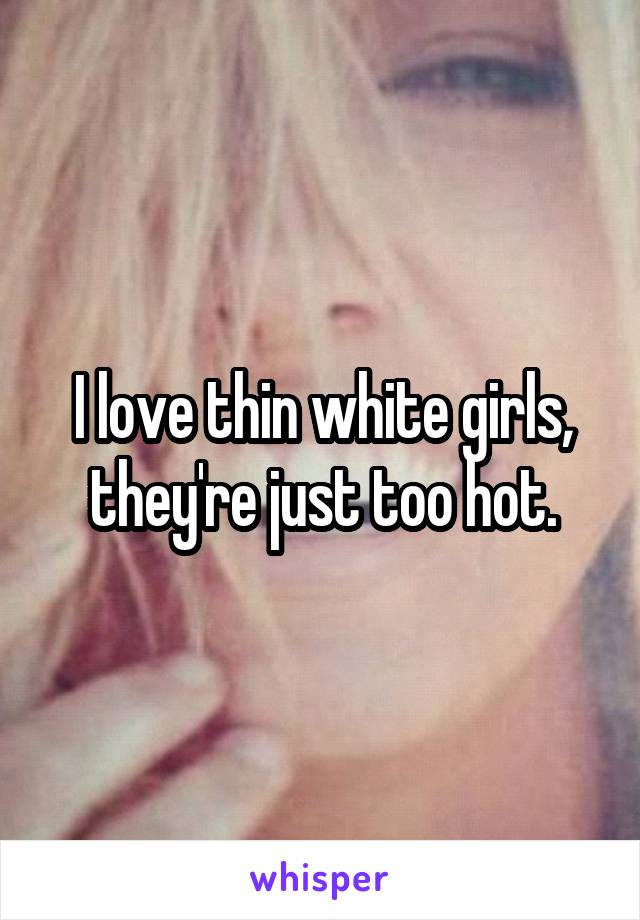 I love thin white girls, they're just too hot.