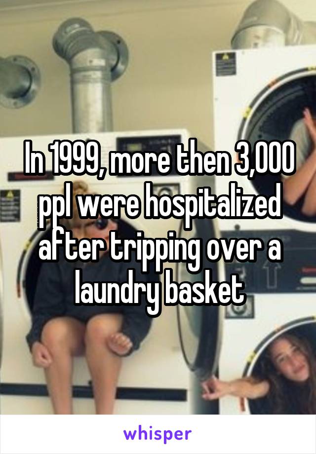 In 1999, more then 3,000 ppl were hospitalized after tripping over a laundry basket