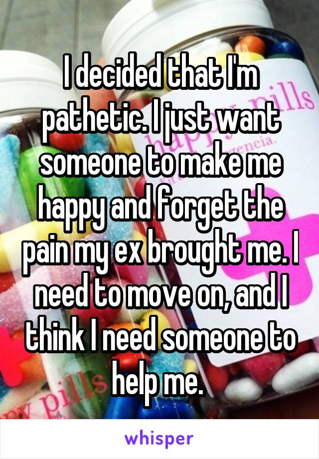 I decided that I'm pathetic. I just want someone to make me happy and forget the pain my ex brought me. I need to move on, and I think I need someone to help me. 