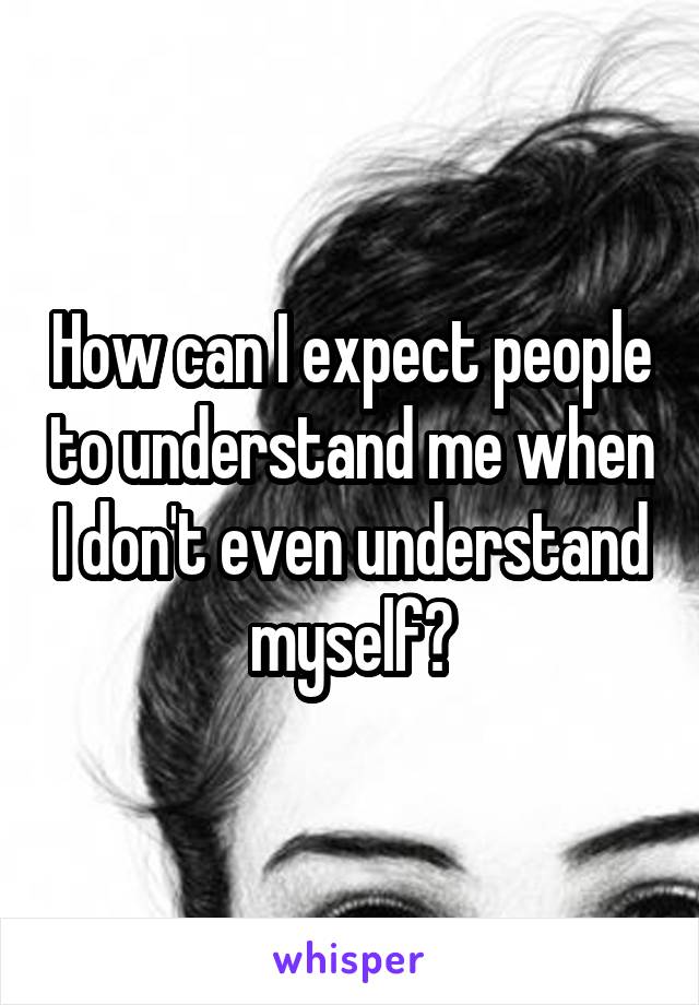 How can I expect people to understand me when I don't even understand myself?