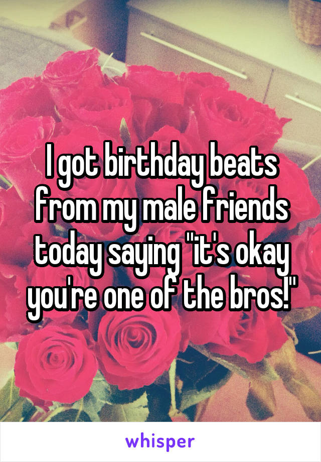 I got birthday beats from my male friends today saying "it's okay you're one of the bros!"