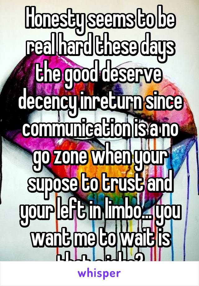 Honesty seems to be real hard these days the good deserve  decency inreturn since communication is a no go zone when your supose to trust and your left in limbo... you want me to wait is that a joke?