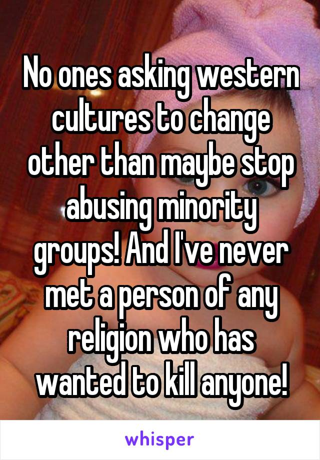 No ones asking western cultures to change other than maybe stop abusing minority groups! And I've never met a person of any religion who has wanted to kill anyone!