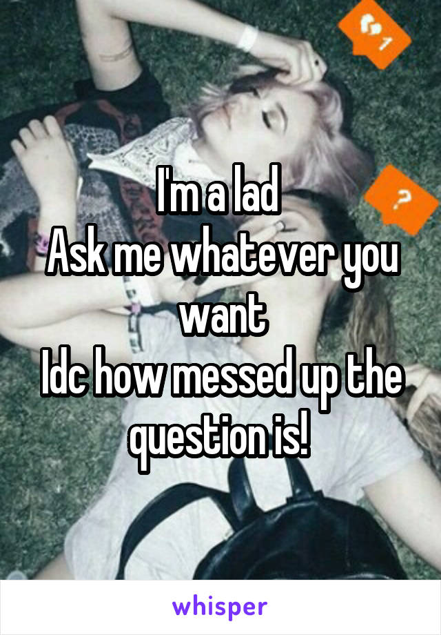 I'm a lad 
Ask me whatever you want
Idc how messed up the question is! 