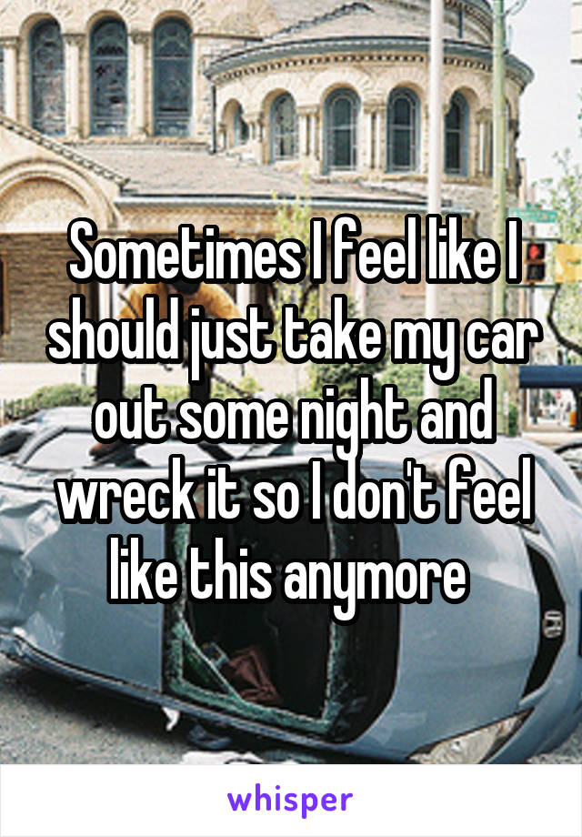 Sometimes I feel like I should just take my car out some night and wreck it so I don't feel like this anymore 