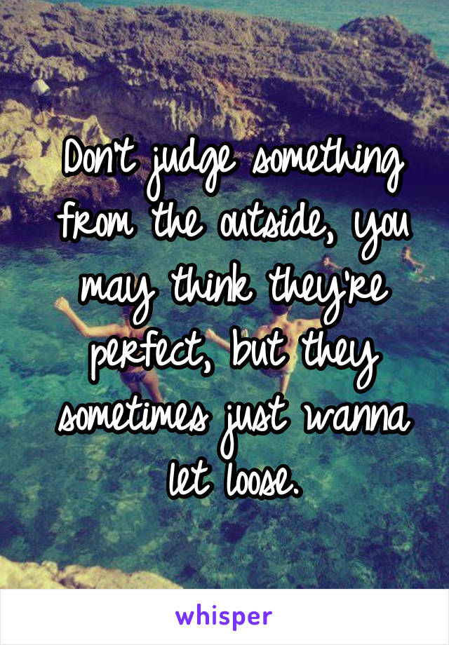 Don't judge something from the outside, you may think they're perfect, but they sometimes just wanna let loose.