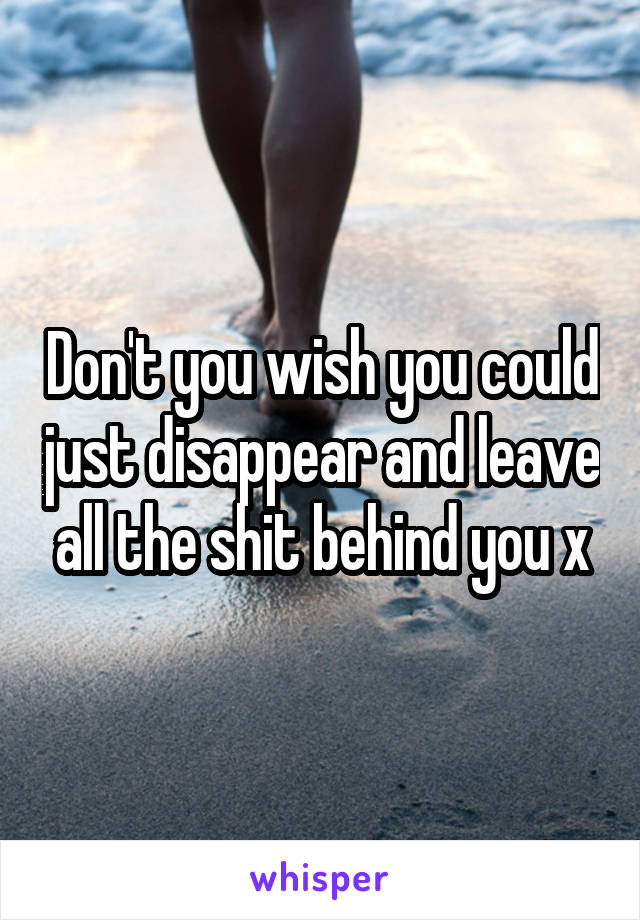 Don't you wish you could just disappear and leave all the shit behind you x