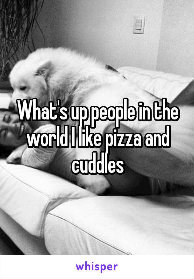 What's up people in the world I like pizza and cuddles