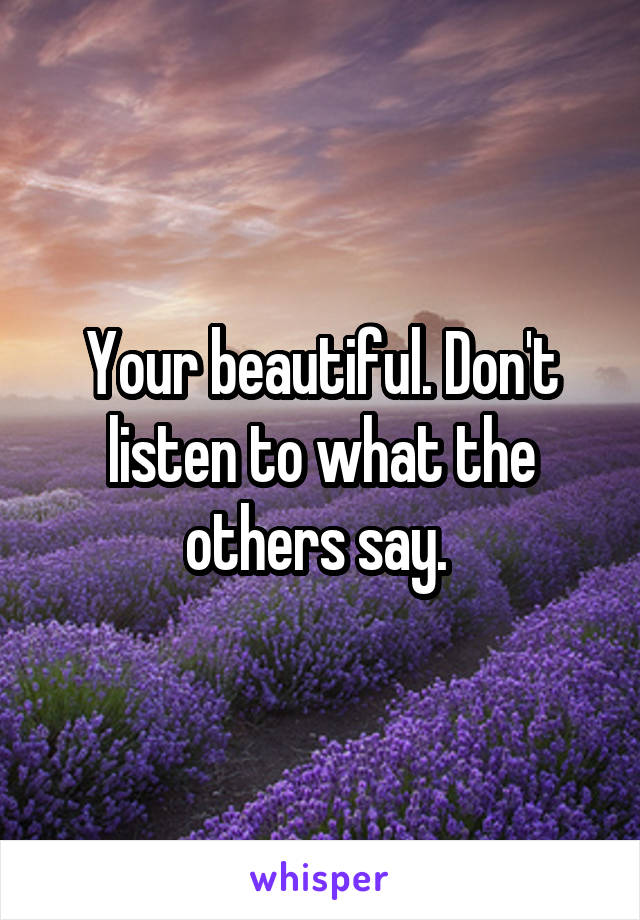 Your beautiful. Don't listen to what the others say. 