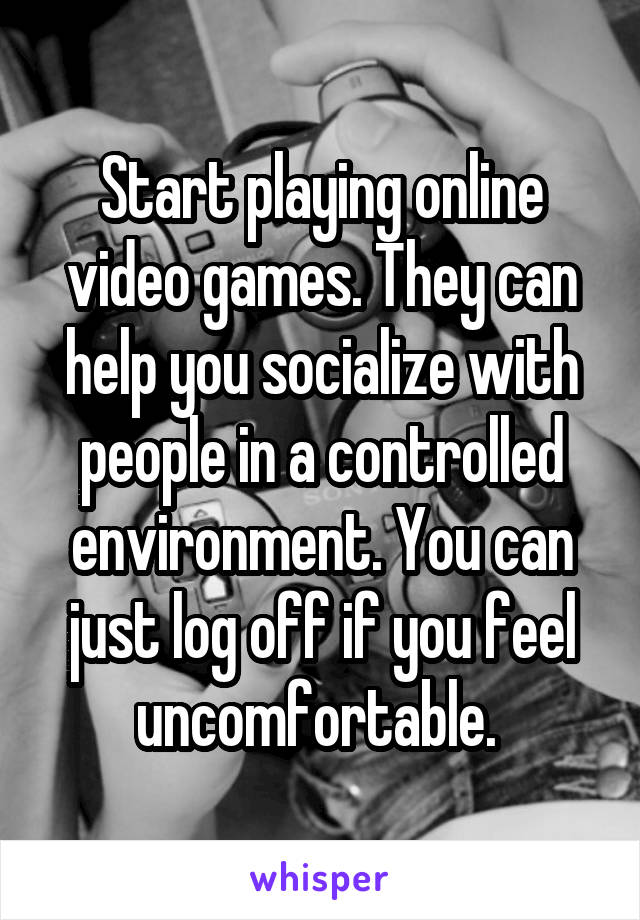 Start playing online video games. They can help you socialize with people in a controlled environment. You can just log off if you feel uncomfortable. 