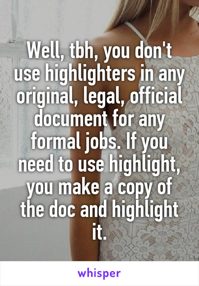 Well, tbh, you don't use highlighters in any original, legal, official document for any formal jobs. If you need to use highlight, you make a copy of the doc and highlight it.