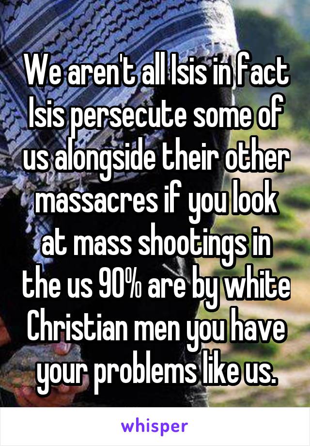 We aren't all Isis in fact Isis persecute some of us alongside their other massacres if you look at mass shootings in the us 90% are by white Christian men you have your problems like us.