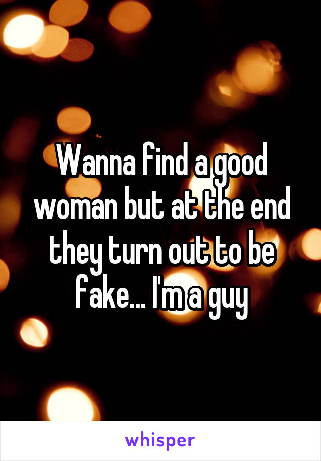 Wanna find a good woman but at the end they turn out to be fake... I'm a guy