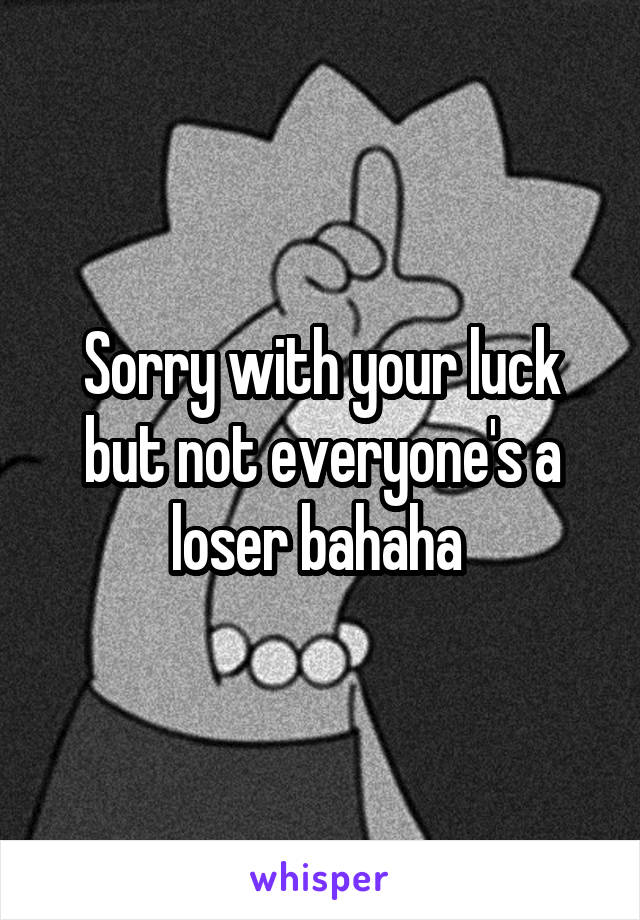 Sorry with your luck but not everyone's a loser bahaha 