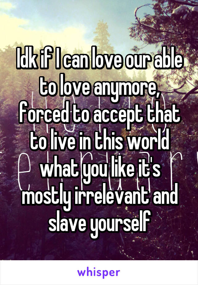 Idk if I can love our able to love anymore, forced to accept that to live in this world what you like it's mostly irrelevant and slave yourself