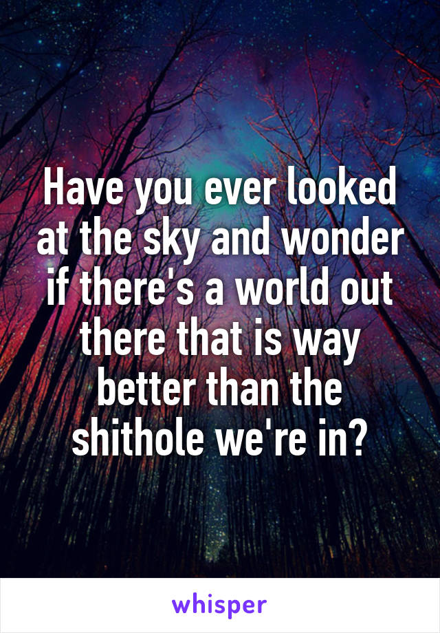 Have you ever looked at the sky and wonder if there's a world out there that is way better than the shithole we're in?