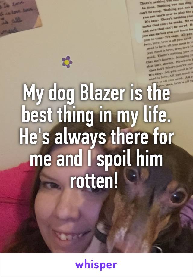 My dog Blazer is the best thing in my life. He's always there for me and I spoil him rotten! 