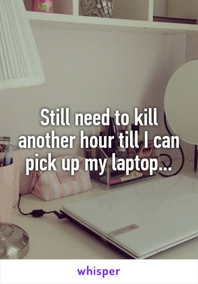 Still need to kill another hour till I can pick up my laptop...