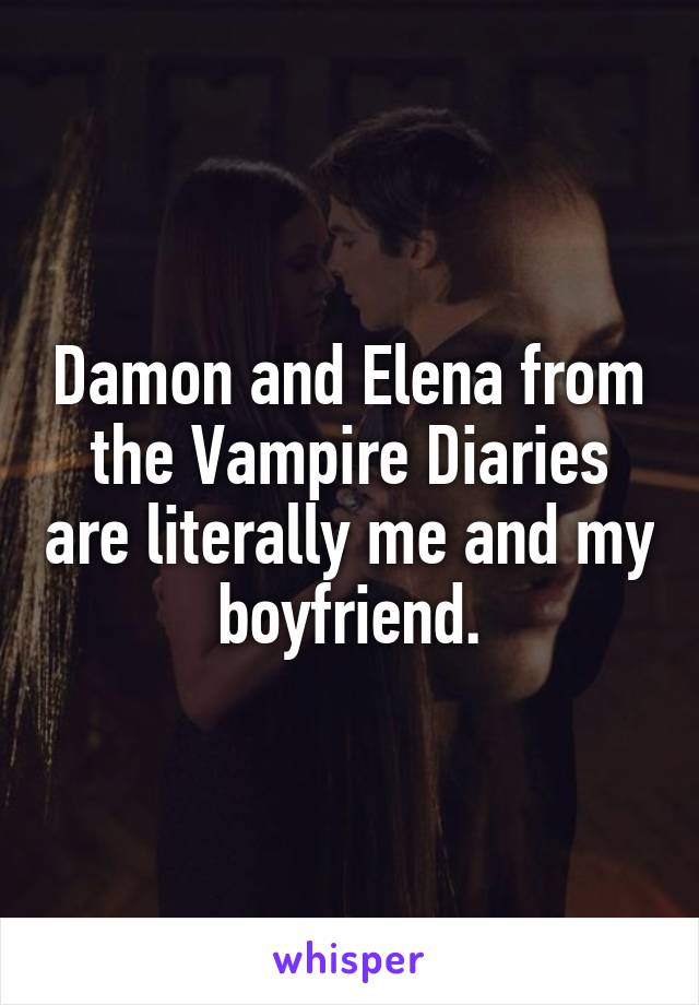 Damon and Elena from the Vampire Diaries are literally me and my boyfriend.