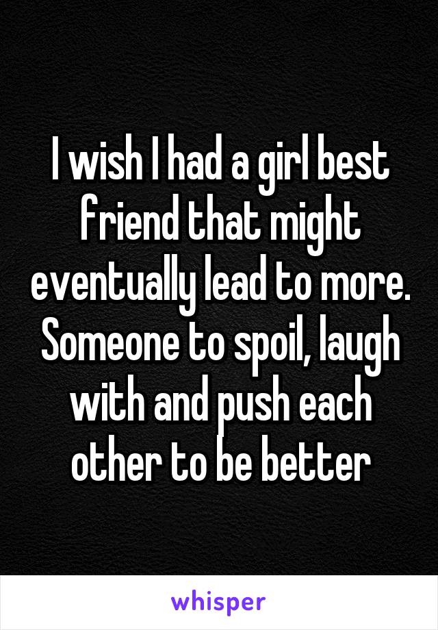 I wish I had a girl best friend that might eventually lead to more. Someone to spoil, laugh with and push each other to be better