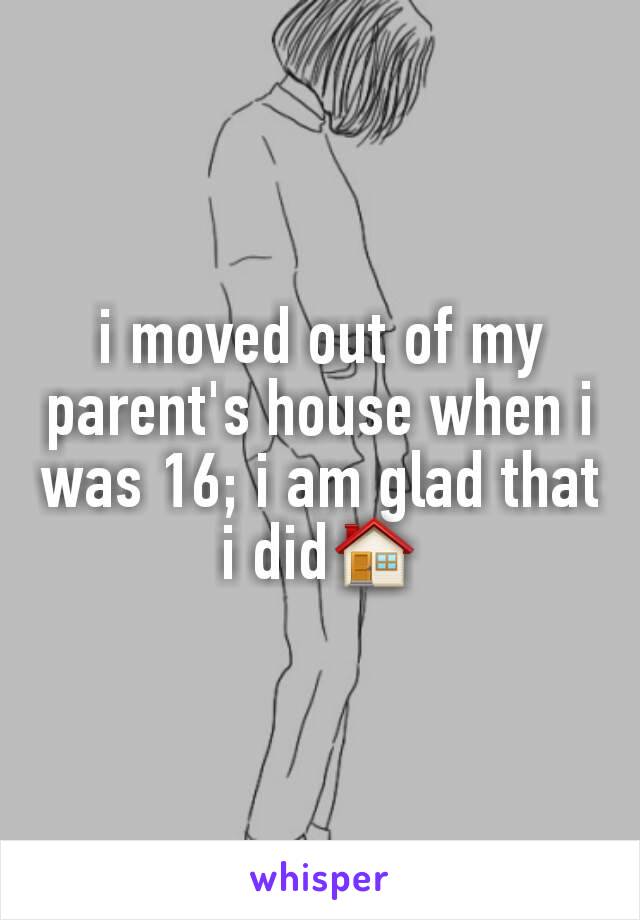 i moved out of my parent's house when i was 16; i am glad that i did🏠