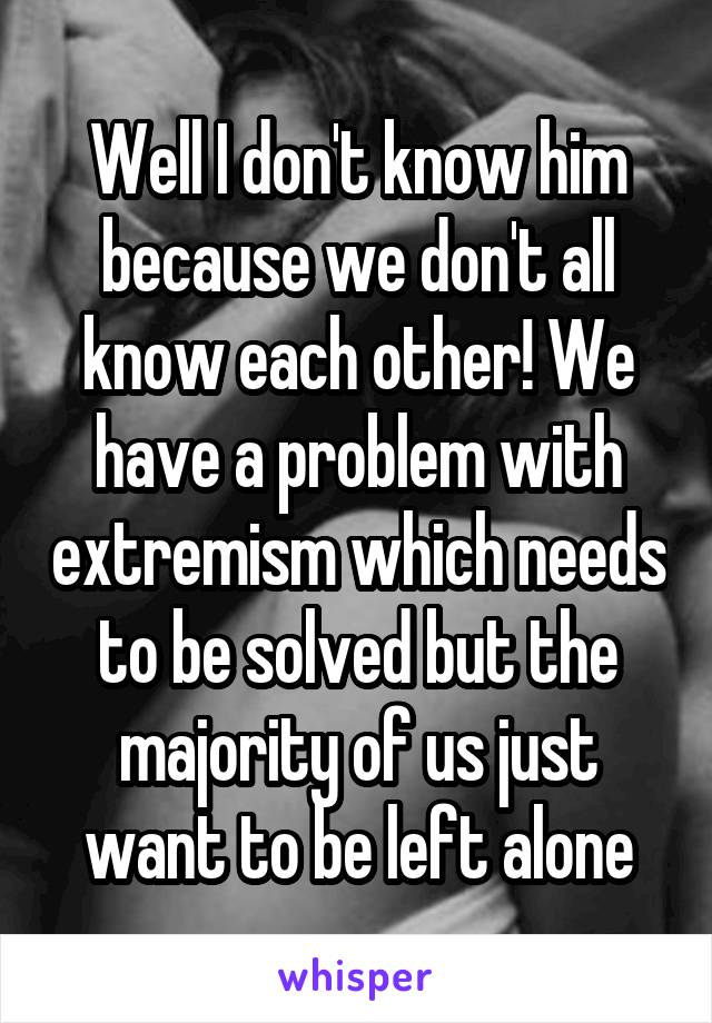 Well I don't know him because we don't all know each other! We have a problem with extremism which needs to be solved but the majority of us just want to be left alone