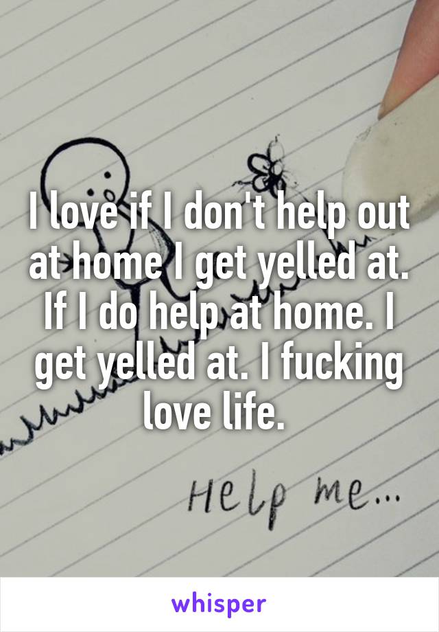 I love if I don't help out at home I get yelled at. If I do help at home. I get yelled at. I fucking love life. 