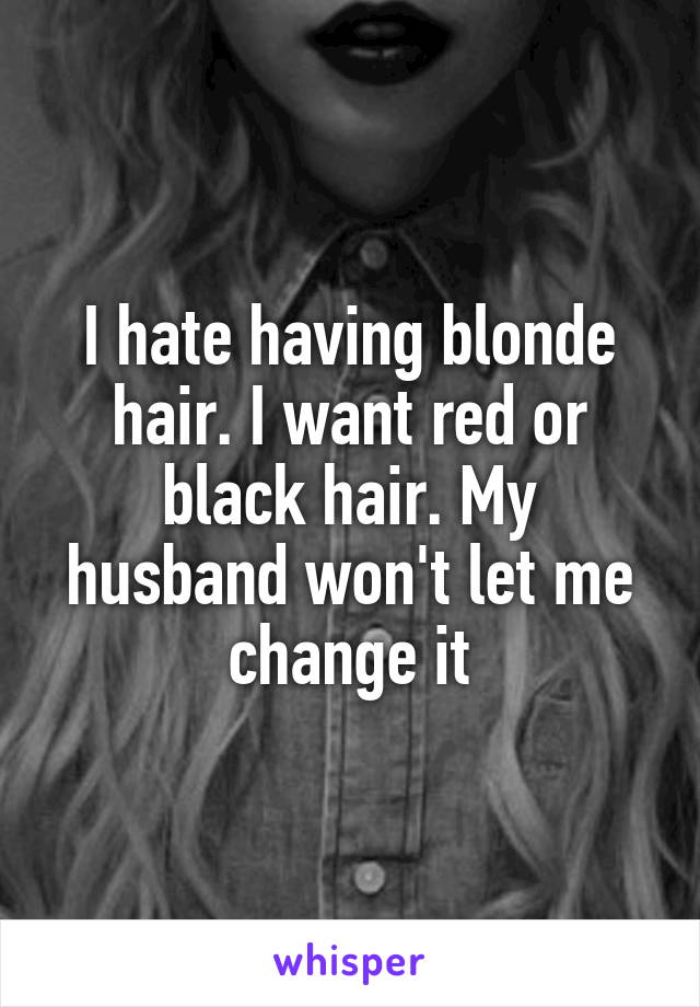 I hate having blonde hair. I want red or black hair. My husband won't let me change it