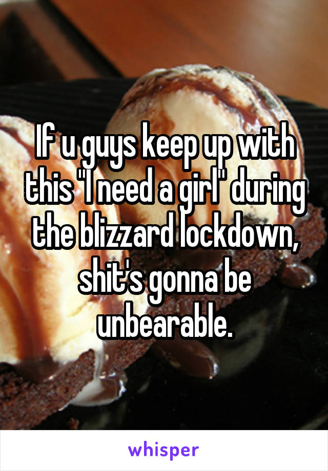 If u guys keep up with this "I need a girl" during the blizzard lockdown, shit's gonna be unbearable.