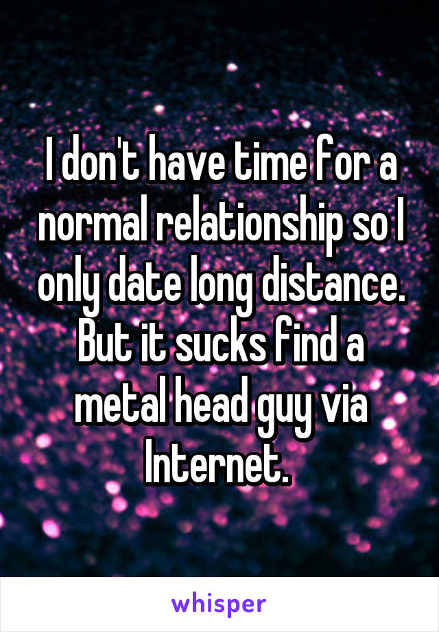 I don't have time for a normal relationship so I only date long distance. But it sucks find a metal head guy via Internet. 