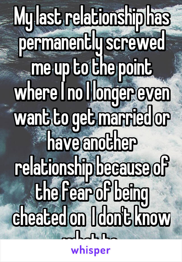 My last relationship has permanently screwed me up to the point where I no I longer even want to get married or have another relationship because of the fear of being cheated on  I don't know what to 