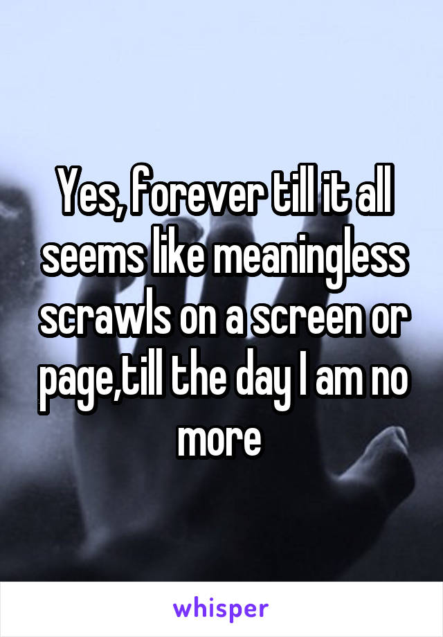 Yes, forever till it all seems like meaningless scrawls on a screen or page,till the day I am no more 