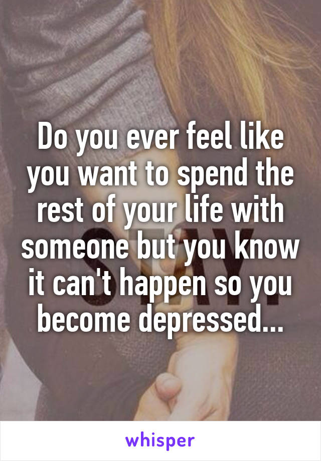 Do you ever feel like you want to spend the rest of your life with someone but you know it can't happen so you become depressed...