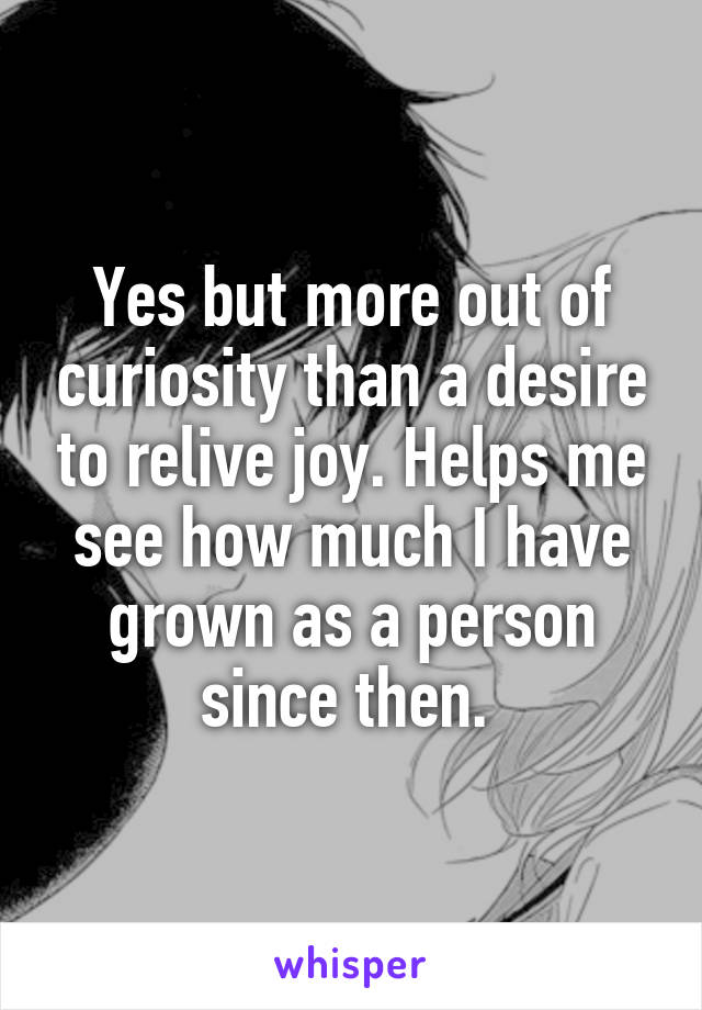 Yes but more out of curiosity than a desire to relive joy. Helps me see how much I have grown as a person since then. 