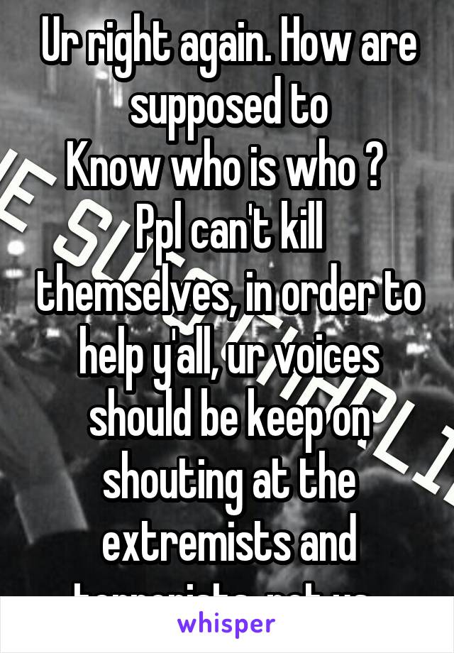 Ur right again. How are supposed to
Know who is who ?  Ppl can't kill themselves, in order to help y'all, ur voices should be keep on shouting at the extremists and terrorists, not us. 