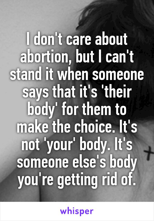 I don't care about abortion, but I can't stand it when someone says that it's 'their body' for them to make the choice. It's not 'your' body. It's someone else's body you're getting rid of.