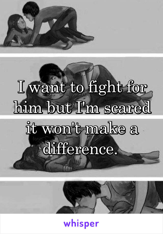 I want to fight for him but I'm scared it won't make a difference. 