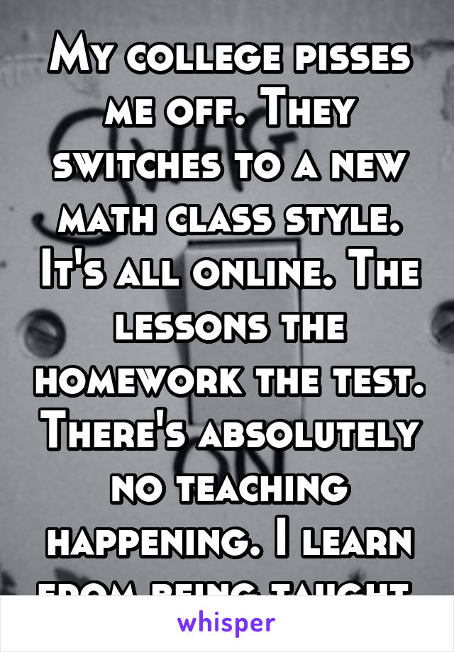 My college pisses me off. They switches to a new math class style. It's all online. The lessons the homework the test. There's absolutely no teaching happening. I learn from being taught.