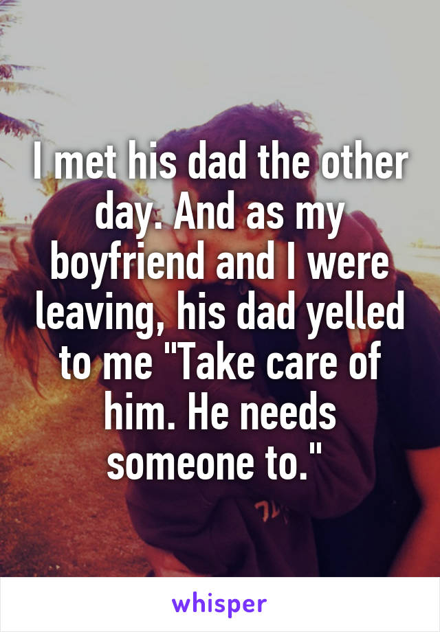 I met his dad the other day. And as my boyfriend and I were leaving, his dad yelled to me "Take care of him. He needs someone to." 