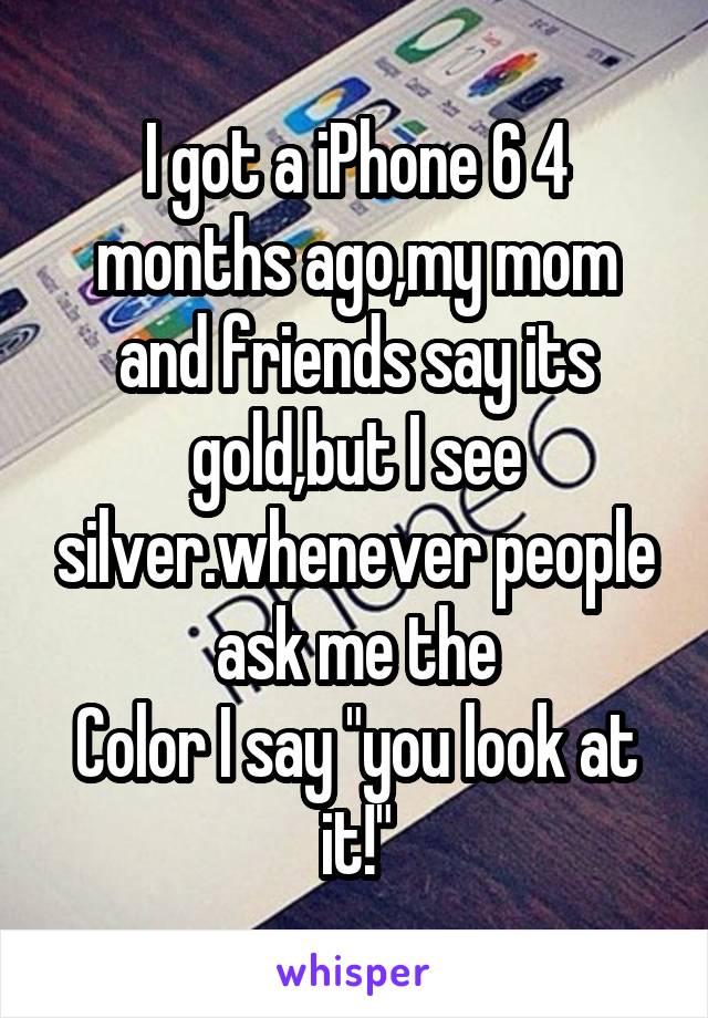 I got a iPhone 6 4 months ago,my mom and friends say its gold,but I see silver.whenever people ask me the
Color I say "you look at it!"