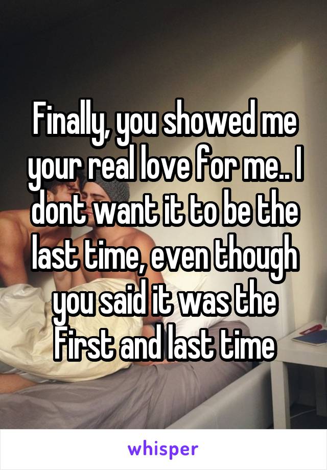 Finally, you showed me your real love for me.. I dont want it to be the last time, even though you said it was the First and last time